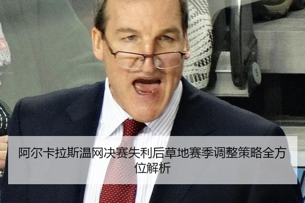 阿尔卡拉斯温网决赛失利后草地赛季调整策略全方位解析