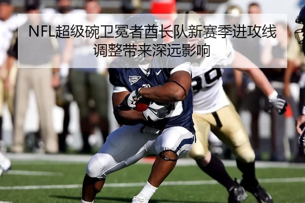 NFL超级碗卫冕者酋长队新赛季进攻线调整带来深远影响